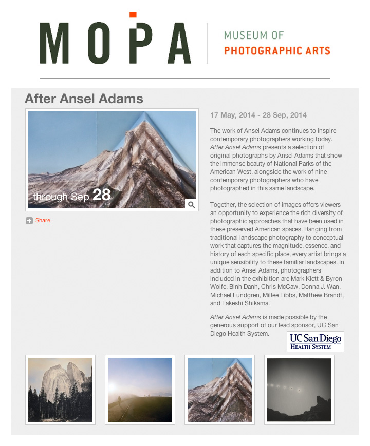 Three photographs from my In the Landscape project will be shown alongside the work of Mark Klett & Byron Wolfe, Binh Danh, Chris McCaw, Michael Lundgren, Millee Tibbs, Matthew Brandt and Takeshi Shikama in the After Ansel Adams exhibition at the Museum of Photographic Arts in San Diego. The exhibition opens May 17, 2014 and continues until September 28, 2014. Museum of Photographic Arts 1649 El Prado, San Diego, CA 92101 Tuesday - Sunday: 10:00am - 5:00pm