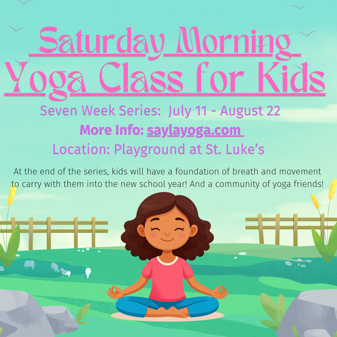 Seven Week Series: July 11- August 22 More Info: saylayoga.com Location: Playground at St. Luke’s At the end of the series, kids will have a foundation of breath and movement to carry with them into the new school year! 