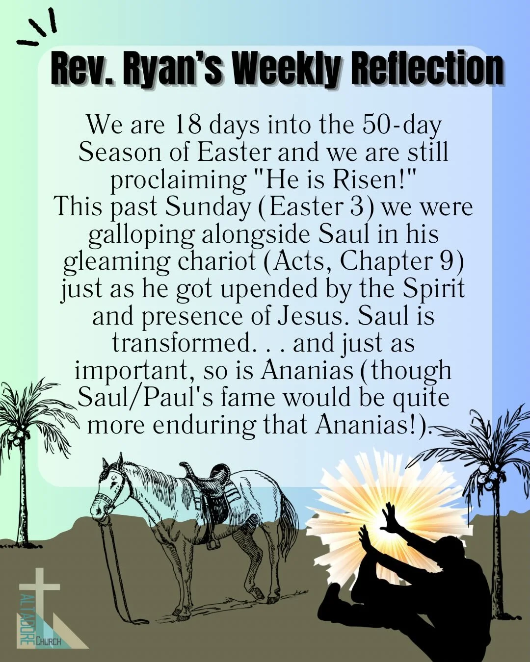 REV. RYAN&rsquo;S WEEKLY REFLECTION
We are 18 days into the 50-day Season of Easter and we are still proclaiming &ldquo;He is Risen!&rdquo;
This past Sunday (Easter 3) we were galloping alongside Saul in his gleaming chariot (Acts, Chapter 9) just as