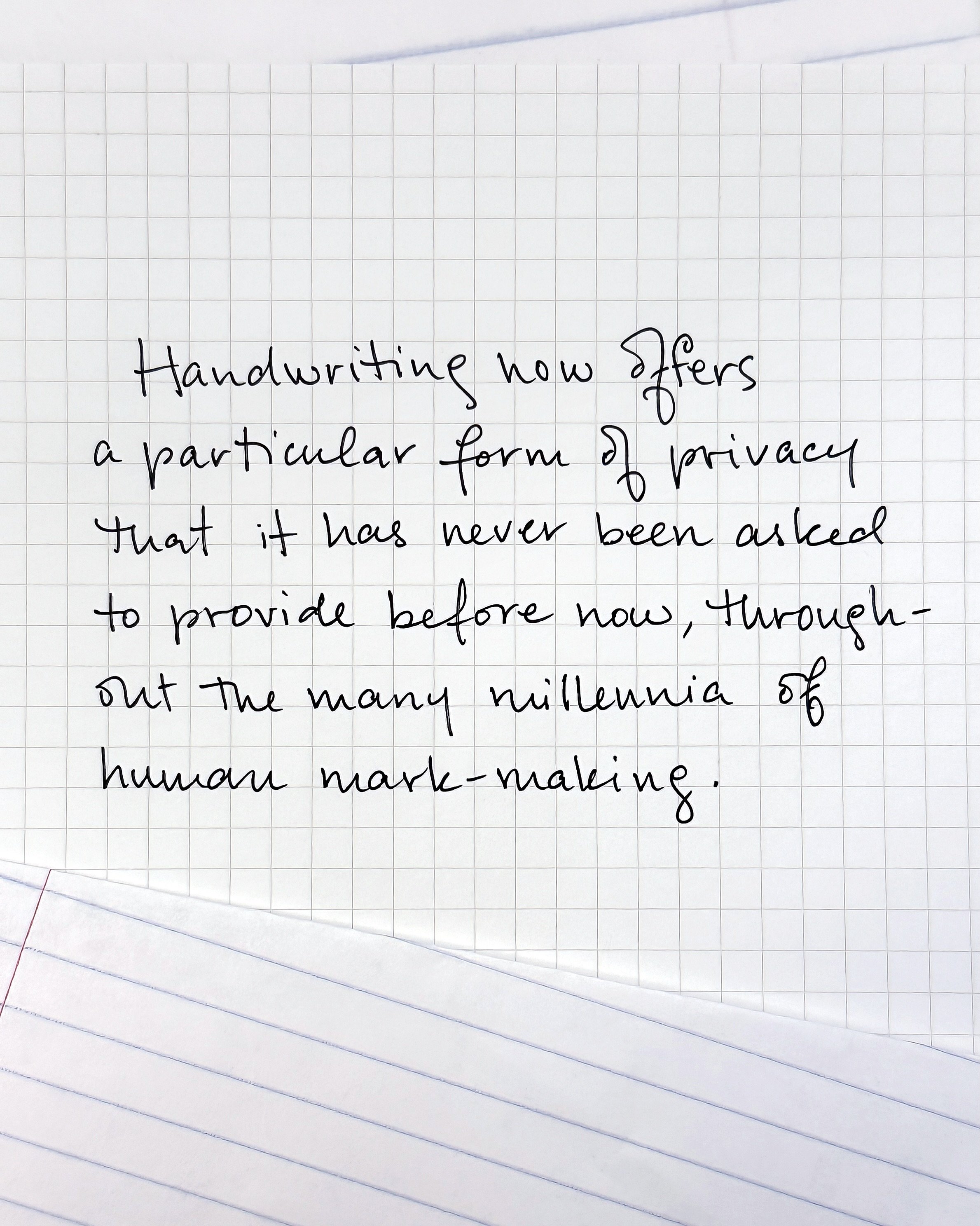 Handwriting now offers a particular form of privacy that it has never been asked to provide before, throughout the many millennia of human mark-making.

Computers have relieved handwriting of the burden of perfect uniformity, freeing it to become mor