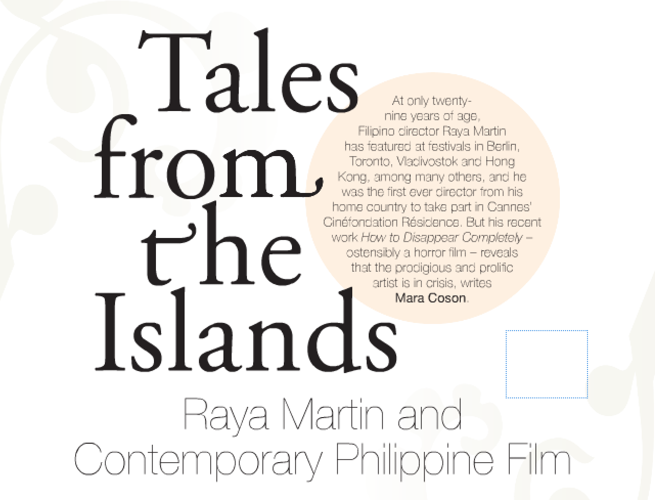 "Tales from the Islands: Raya Martin and Contemporary Philippine Film", published in Metro M agazine , Issue 180. " Metro magazine is published by Australian Teachers of Media, (ATOM). ATOM also publishes Screen Education magazine; study guides and education kits; The Moving Image series of monographs; and websites for feature films, documentaries and television programs. ATOM also runs The Education Shop and The Speakers Bureau."