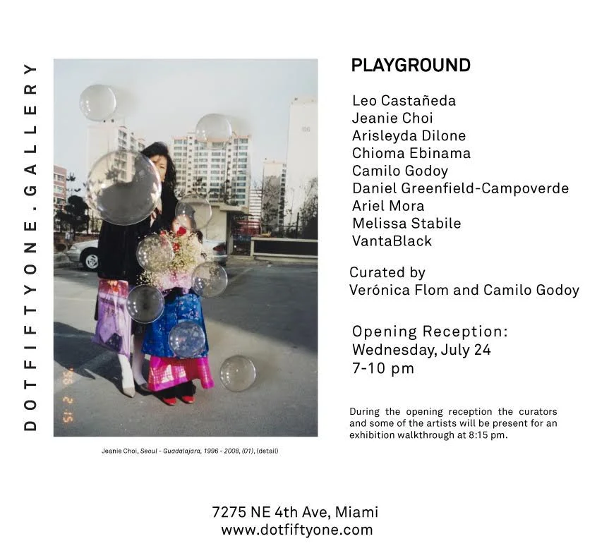 Playground Group Exhibition July 24 - September 14, 2019 Opening Reception: Wednesday, July 24, 2019, 7pm-10pm Dot Fiftyone Gallery is pleased to present Playground , a group exhibition co-curated by Camilo Godoy and Verónica Flom that features artists Leo Castañeda, Arisleyda Dilone, Chioma Ebinama, Daniel Greenfield-Campoverde, Camilo Godoy, Ariel Mora, Melissa Stabile, Jeanie Choi and VantaBlack. The exhibition focuses on childhood as a site for the exploration of fragile, ludic, violent and poetic universes. During the opening reception the curators and some of the artists will be present for an exhibition walkthrough at 8:15 pm. Dot Fiftyone Gallery 7275 NE 4th Ave. #101 Miami, FL 33138