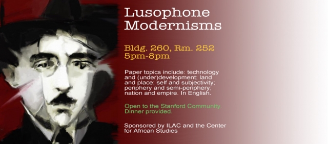 Date: Tuesday, April 8, 2014 - 5pm-8pm This three-hour conference explores some of the fundamental aspects of literary Modernism in the Portuguese-speaking world. Topics explored include: technology and development; land and place; self and subjectivity; periphery and semi-periphery; Africa and Brazil; nation and empire. Participants include Stanford faculty and invited scholars from Portugal. In English. Sponsored by ILAC and the Center for African Studies Welcoming Remarks: Elena Dancu (Stanford) Session 1 Moderator: Ami Schiess (UC Berkeley) Pedro Sepúlveda (U Nova de Lisboa): “Pessoa's Fragments” Karen Sotelino (Stanford): “Correspondence in Translation: The Language of Nature, The Nature of Language in Raúl Brandão’s Os Pobres" Humberto Brito (U Nova de Lisboa): “To Exist as a Person” Session 2 Moderator: Christopher Kark Marília Librandi-Rocha (Stanford): “Text, Telephone and Telegram: The Technologies of the Novel Serafim Ponte Grande (1928/1933) by Oswald de Andrade.” Vincent Barletta (Stanford): “Rhythm and Dwelling: On Poetry in Mozambique” Victoria Saramago (Stanford): “Geographies of De-Geographication: Displacement in Macunaíma.”