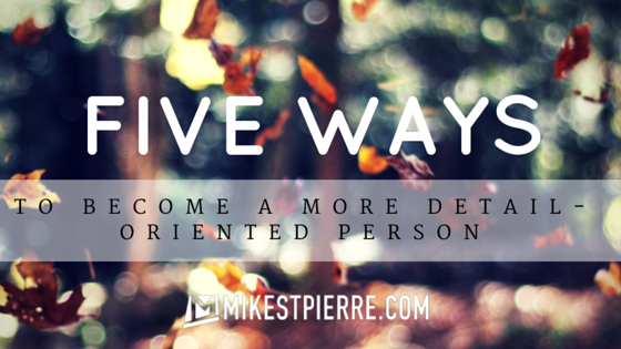 five ways to become a more detail oriented person mike st detailed orientated