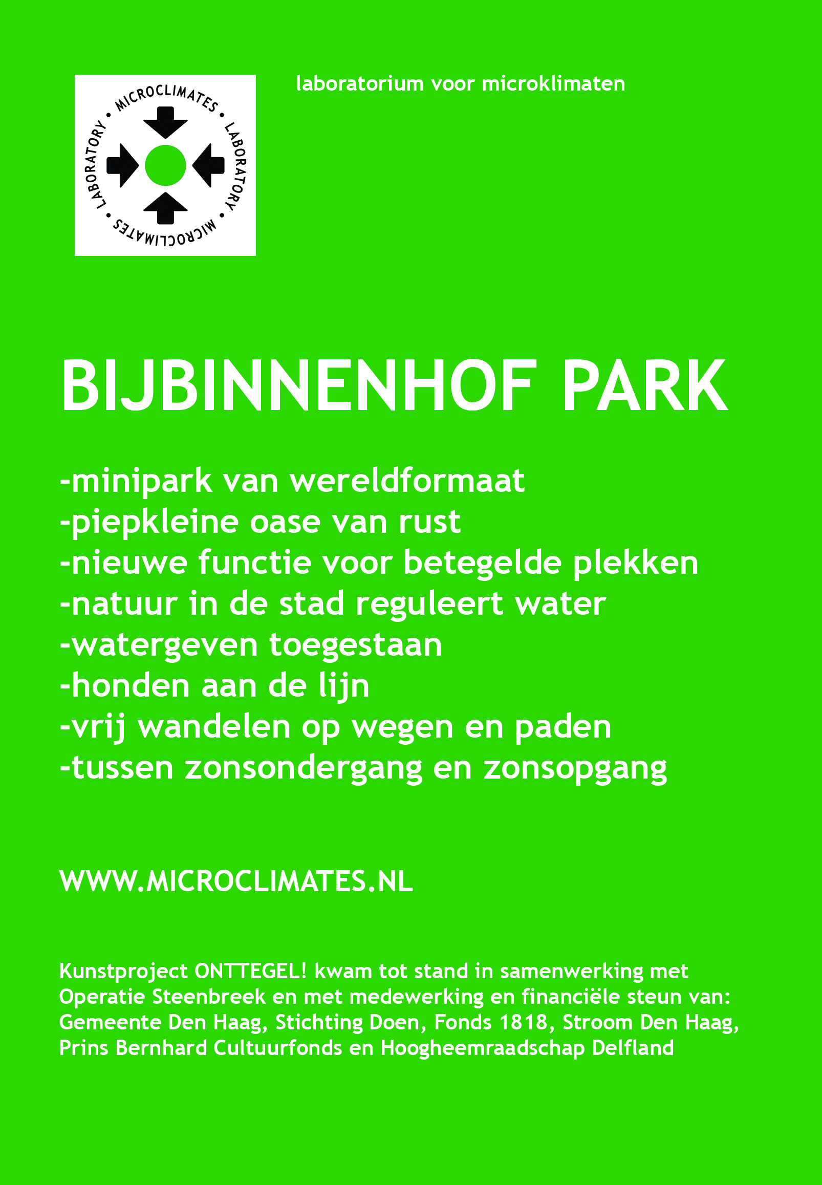 BijBinnenhofpark en film ONTTEGEL! Kunstproject BijBinnenhofpark is een mini park (50x50cm) van wereldformaat en vormt een piepkleine oase van rust in het drukke centrum van Den Haag. Met dit project gaat het Laboratorium voor Microklimaten een stap verder om onttegelde plekken een nieuwe functie in de openbare stedelijke ruimte te geven. Dit kleine park vraagt een officiële parkstatus aan en krijgt daarmee een belangrijke functie: namelijk het reguleren van water en belang van natuur in de stad onder de aandacht brengen bij bezoekers. Bij de film ONTTEGEL! staat het delen van innovatieve waterprojecten en kennis die opgedaan is in Den Haag en Portland V.S. centraal. Zo bestaan in Portland de z.g.n. bioswales, hemelwater filtratie tuinen die, soms verenigd met kunstwerken, worden aangelegd om overtollig oppervlaktewater in hevige regenperiodes af te kunnen voeren. Programma Opening BijBinnenhofpark en film ONTTEGEL! do 19 november, aanvang 17.15 uur, Hofplaats, Den Haag -Aanleg park -Plaatsing watershed Garmt Arbouw(beleidsmedewerker I&M) -Parkinspectie boswachter Erik Evers(park Sorghvliet) -Opening park wethouder Joris Wijsmuller, Garmt Arbouw en Erik Evers -Openlucht filmpresentatie ONTTEGEL! -Optreden Rapaille-Vertellerscollectief Voor meer informatie: neem contact op met annechienmeier@gmail.com of bezoek website: www.microclimates.nl 
