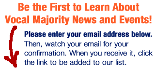 Be the First to Learn About Vocal Majority News and Events!Please enter your email address below. Then, watch your email for a confirmation. When you receive it, click the link to be added to our list.