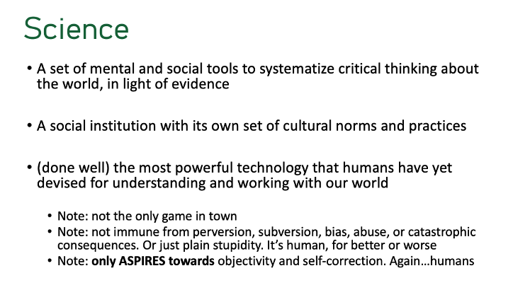 science. a set of mental and social tools to systematize critical thinking about the world in light of evidence. a social institution with its own set of cultural norms and practices. (done well) the most powerful technology that humans have yet devi