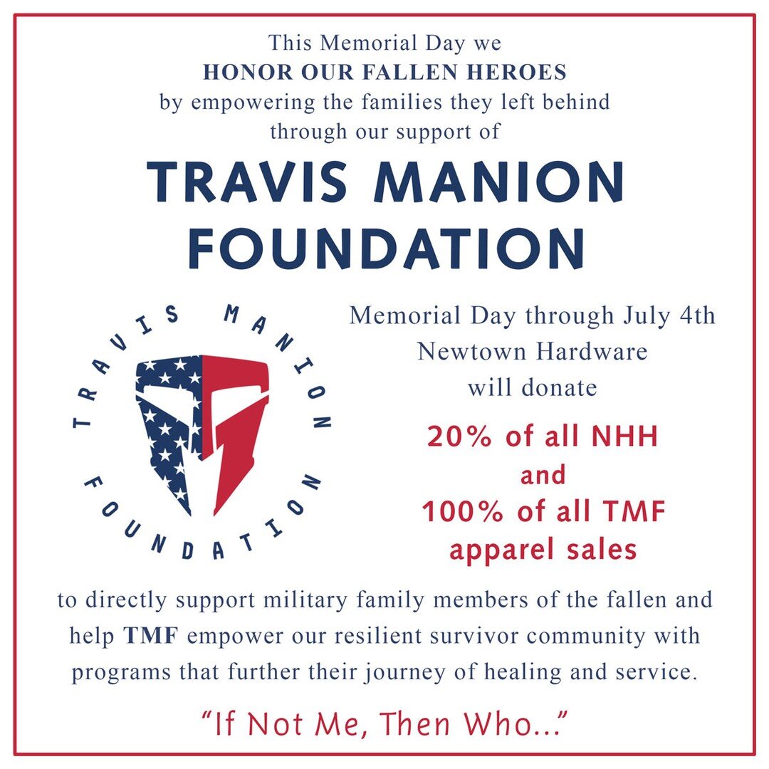 This Memorial Day we HONOR OUR FALLEN HEROES by empowering the families they left behind through our support of TRAVIS MANION FOUNDATION.
Memorial Day through July 4th Newtown Hardware will donate 20% of all NHH and 100% of all TMF apparel sales to