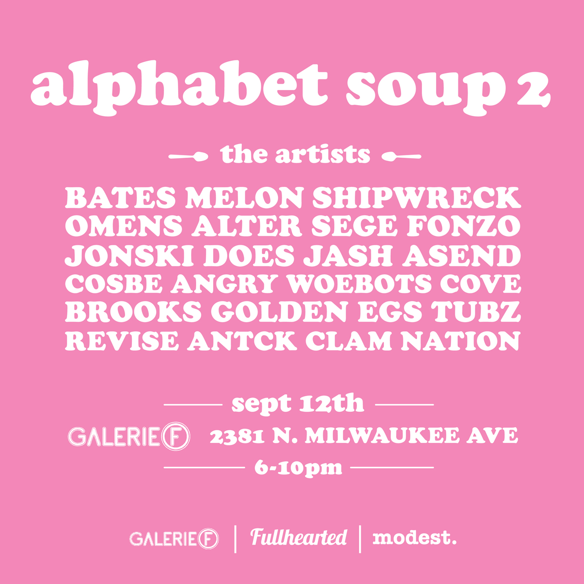Alphabet Soup 2 Opening reception Friday September 12th Galerie F || 6pm to 10pm 2381 N Milwaukee Avenue, Chicago IL Letterform and design as seen through the eyes of the street artist... part 2. Soup's on. BATES - MELON - SHIPWRECK - OMENS ALTER - SEGE - FONZO - JONSKI DOES - JASH - ASEND - COSBE ANGRY WOEBOTS - COVE - BROOKS GOLDEN EGS - TUBZ - REVISE - ANTCK - CLAM NATION