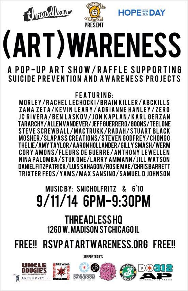 Dark Matter Coffee and Threadless present: ArtWARENESS 2014 Art, Music, Community, Hope. 9/11/2014 6-9:30PM Threadless Warehouse 1260 W Madison St Chicago Il ArtWARENESS is an art and music centric event that aims to bring community together in a unique venue to shed light on the alarming accelerating rates of suicide in the United States. The art and music focused fundraiser will showcase art from 35 local and national artists that will be raffled off to help raise funds for Hope for the Day’s suicide prevention and awareness projects.