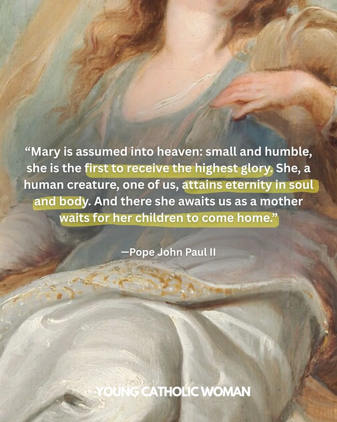 &ldquo;Mary is assumed into heaven: small and humble, she is the first to receive the highest glory. She, a human creature, one of us, attains eternity in soul and body. And there she awaits us as a mother waits for her children to come home.&rdquo; 