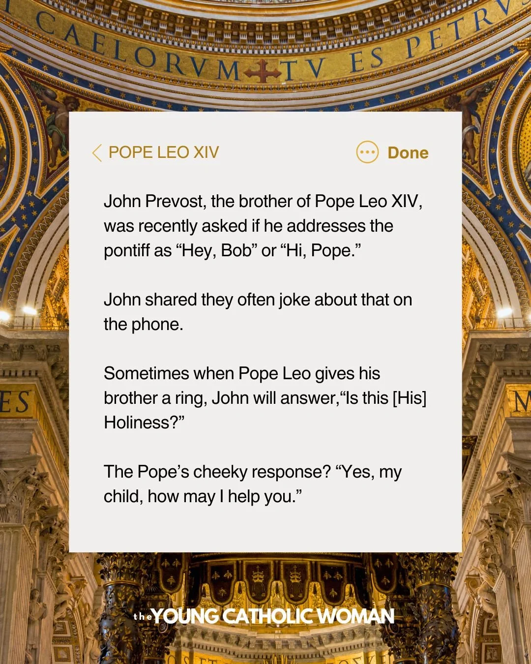 John Prevost, the brother of Pope Leo XIV, was recently asked if he addresses the pontiff as &ldquo;Hey, Bob&rdquo; or &ldquo;Hi, Pope.&rdquo; 

John shared they often joke about that on the phone.

Sometimes when Pope Leo gives his brother a ring, J