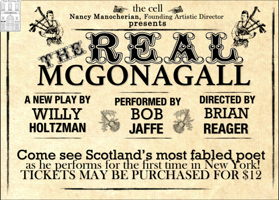 "Meet 19th century Scotsman Sir William Topaz McGonagall: weaver, actor, and fabled poet. Award winning playwright Willy Holtzman (Something You Did, Sabina, Hearts) brings the legend himself to the cell for a night of poetry, storytelling, and music, exploring questions that challenge any artist who chooses to present work to a highly critical world." Performed by: Bob Jaffe* Written by: Willy Holtzman Costume Design by: Siena Zoë Allen Directed by: Brian Reager *Actor is appearing courtesy of Actor's Equity Association Doors open half hour before curtain.
