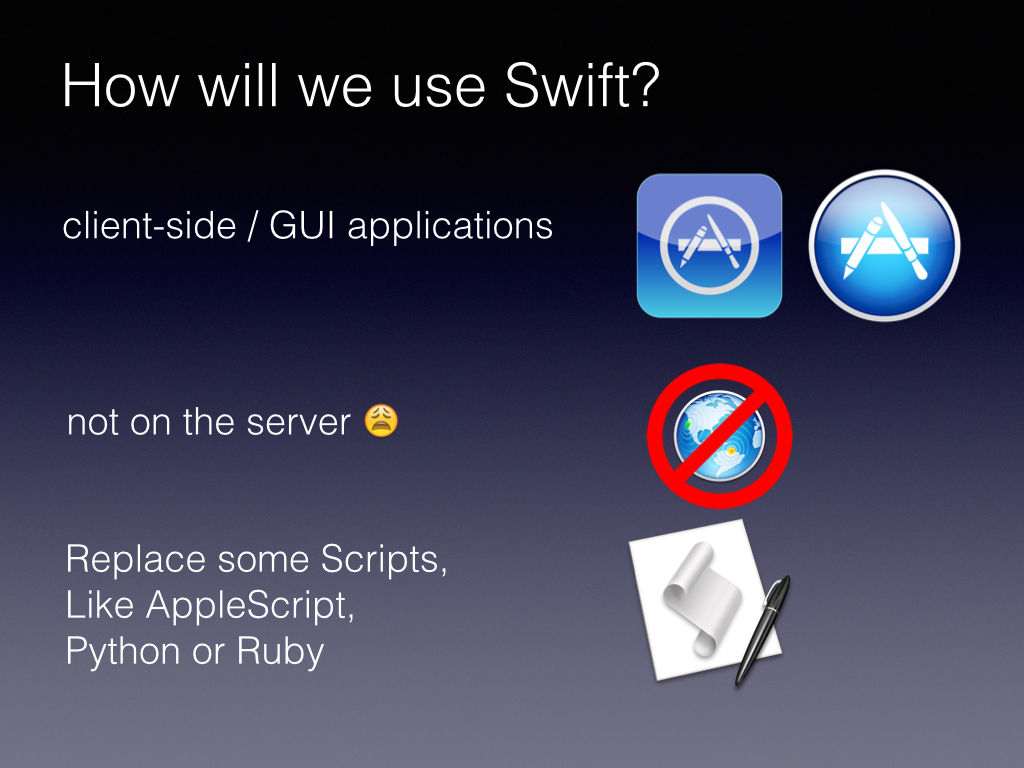 Swift is really all about Cocoa For right now I expect that developer will only work in Swift for client side Graphical user interface based applications Its not a scripting language, it doesn’t have an interpreter, it isn’t going to be replacing PHP or Ruby, There are very few tools in the language or the Cocoa libraries to get this on the server. But you can replace scripts with Swift. Since its readable its a good first language. We will get into that more later.