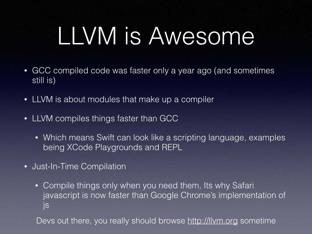 So Back to Apple’s baby LLVM Sprang out as optimizations of the GCC compiler, thats the GNU C compiler project. GCC was a great compiler and everyone was using it, things looked good for this open software. LLVM is about modules that make up a compiler, you can pick and choose what and where you want to optimize. Because of the modules you can perform some tricks at compile time (which when you think about it is also run at someones runtime) and things get compiled faster. Compiling faster is one thing, but the performance of that compiled code matters as well LLVM now produces code that is slightly faster than GCC, but that wasn’t true for a while