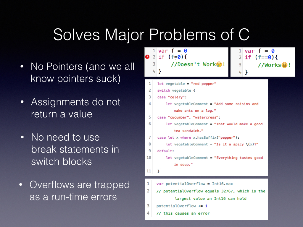 Why did Chris make Swift, if You like John Siracusa you’d know pointers Suck and thats why Apple needed this language Assignments in C do really funny things like returning true and therefore we had some lines of code that wrecked our app and took us hours to find C is word, and has semicolons everywhere and isn’t natural to read And then there are overflows which I don’t want to get into but when this happens in your Augmented reality code you’ll hate yourself