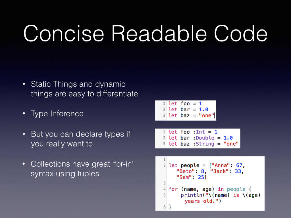 Apple said concise, readable code, this isn’t Ruby or Wolfarm Alpha speak while writing but it is pretty good looking as a Cocoa developer. Types don’t needs to be declared but can be We keep our prettier colon Tuples make life easier for readability as well