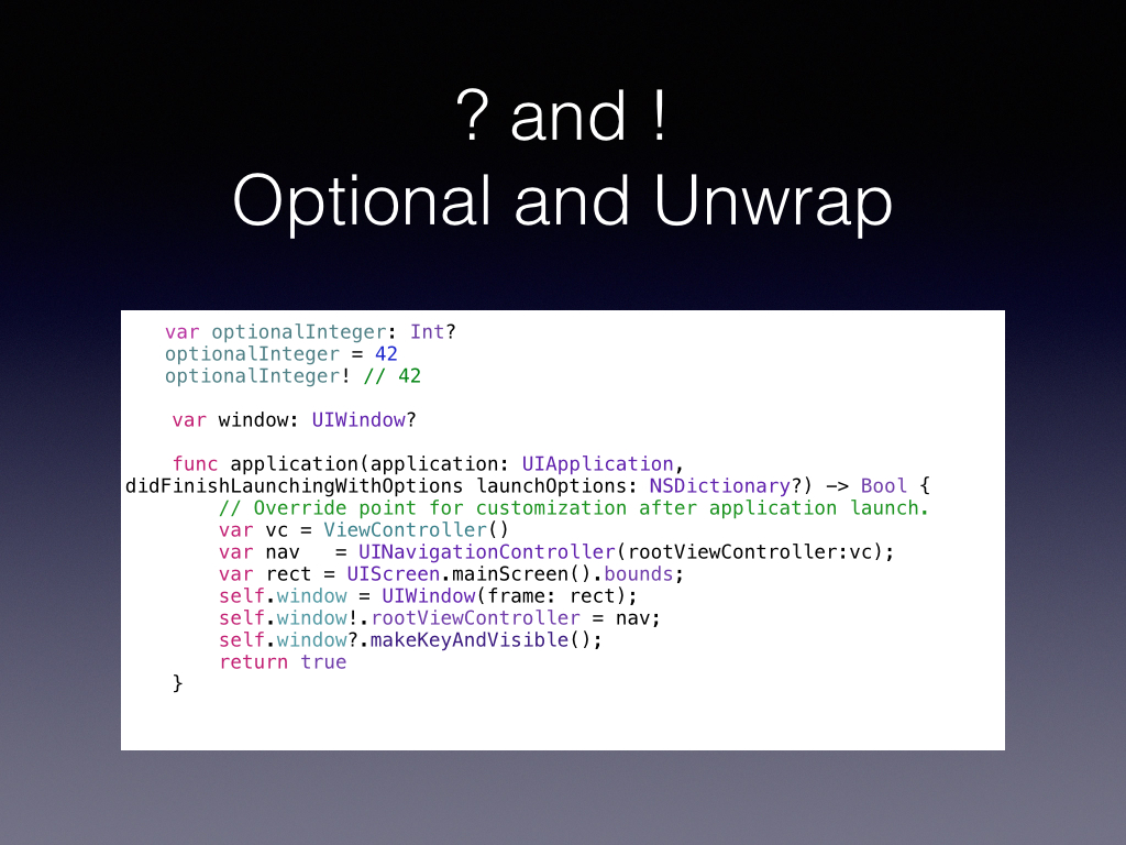 Heres a common CocoaTouch function, app did finish launching with Options! These two characters are going to be everywhere in your Swift Code when working with Cocoa Now Look at how you set up the window, the ! checks the property to make sure the window responds to this selector and the question mark checks for a function that should exist on makeKeyVisible. Using the ! operator to unwrap an optional that has a value of nil results in a runtime error. so you gotta be sure about things A lot of selectors in Obj-C has a syntax that allows one of the parameters to be nil, this ? mark does the check for it it is nil AND ask if the object passed responds to the selector, a 