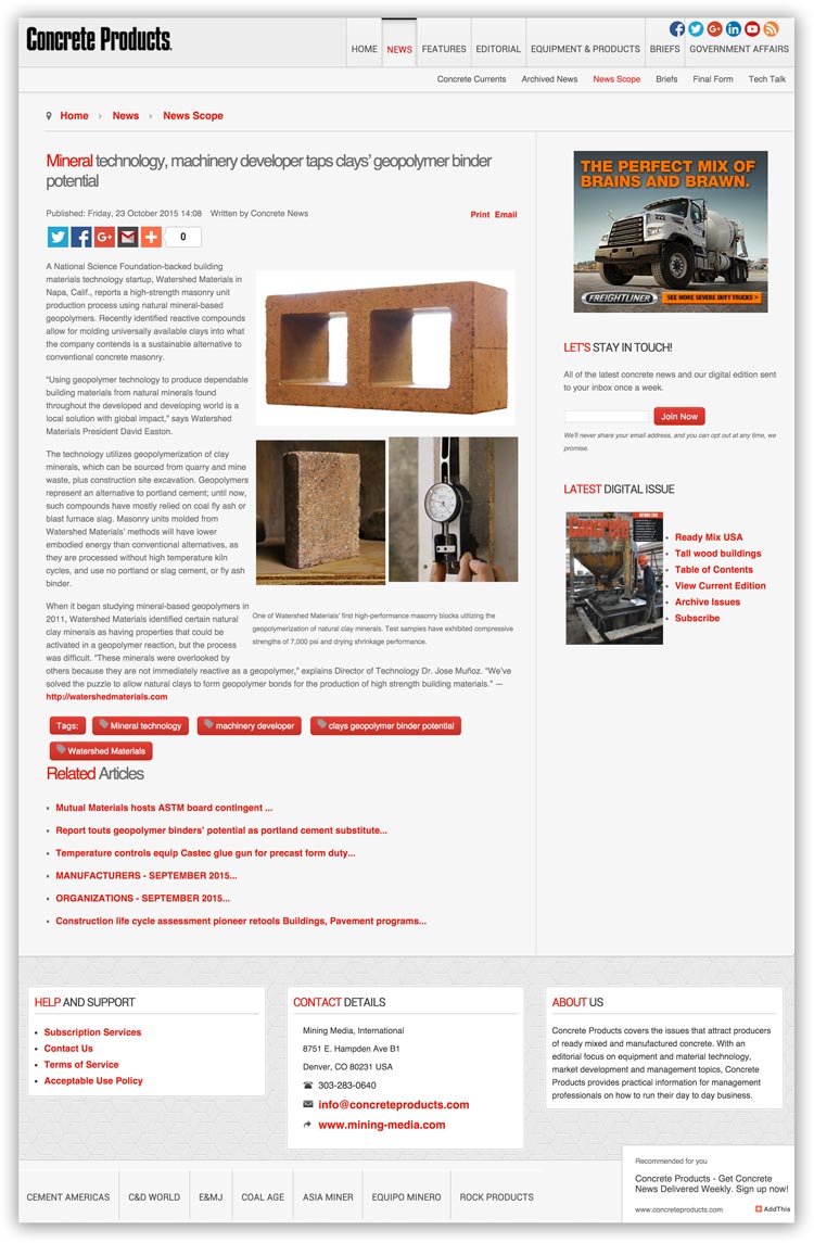 Concrete Products October 2015 " The technology utilizes geopolymerization of clay minerals, which can be sourced from quarry and mine waste, plus construction site excavation. Geopolymers represent an alternative to portland cement; until now, such compounds have mostly relied on coal fly ash or blast furnace slag. Masonry units molded from Watershed Materials’ methods will have lower embodied energy than conventional alternatives, as they are processed without high temperature kiln cycles, and use no portland or slag cement, or fly ash binder."