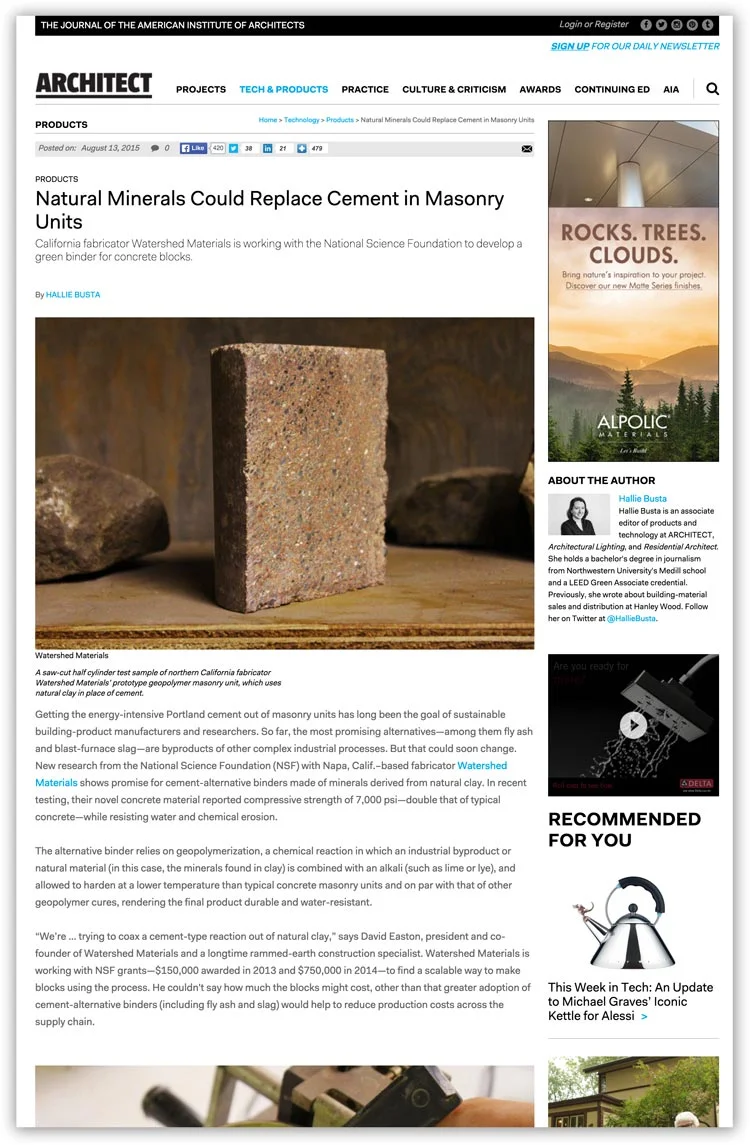 Architect Magazine August 2015 "Getting the energy-intensive Portland cement out of masonry units has long been the goal of sustainable building-product manufacturers and researchers. So far, the most promising alternatives—among them fly ash and blast-furnace slag—are byproducts of other complex industrial processes. But that could soon change. New research from the National Science Foundation (NSF) with Napa, Calif.–based fabricator Watershed Materials shows promise for cement-alternative binders made of minerals derived from natural clay. In recent testing, their novel concrete material reported compressive strength of 7,000 psi—double that of typical concrete—while resisting water and chemical erosion."