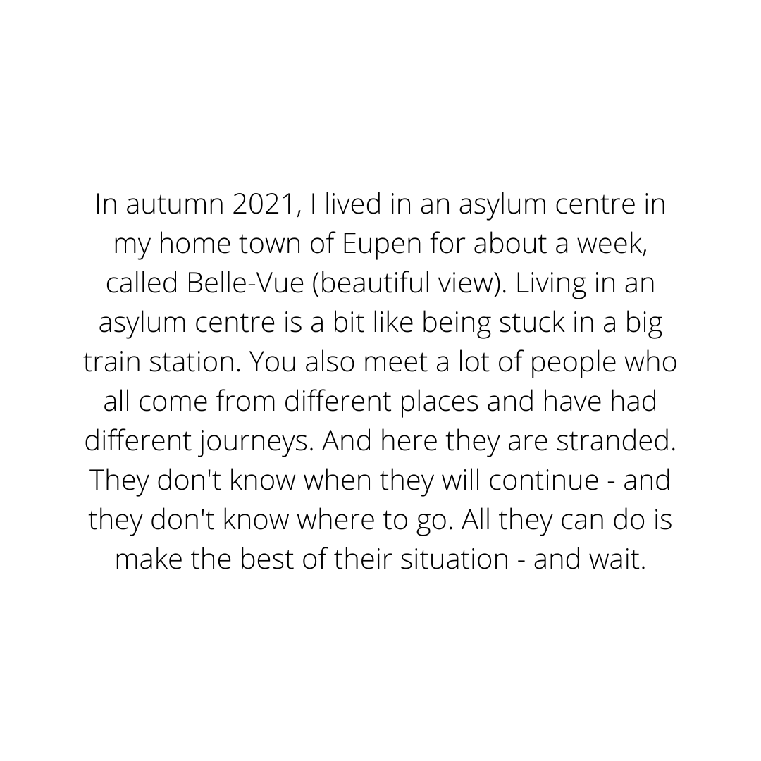 In autumn 2021, I lived for a week in an asylum centre in my home town of Eupen. Living in an asylum centre is a bit like being stuck in a big train station. You also meet a lot of people who all come from different .png