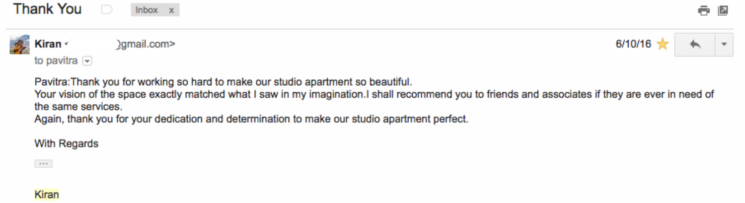 " Pavitra: Thank you for working so hard to make our studio apartment so beautiful. Your vision of the space exactly matched what I saw in my imagination.I shall recommend you to friends and associates if they are ever in need of the same services. Again, thank you for your dedication and determination to make our studio apartment perfect. " - Kiran Bhatia
