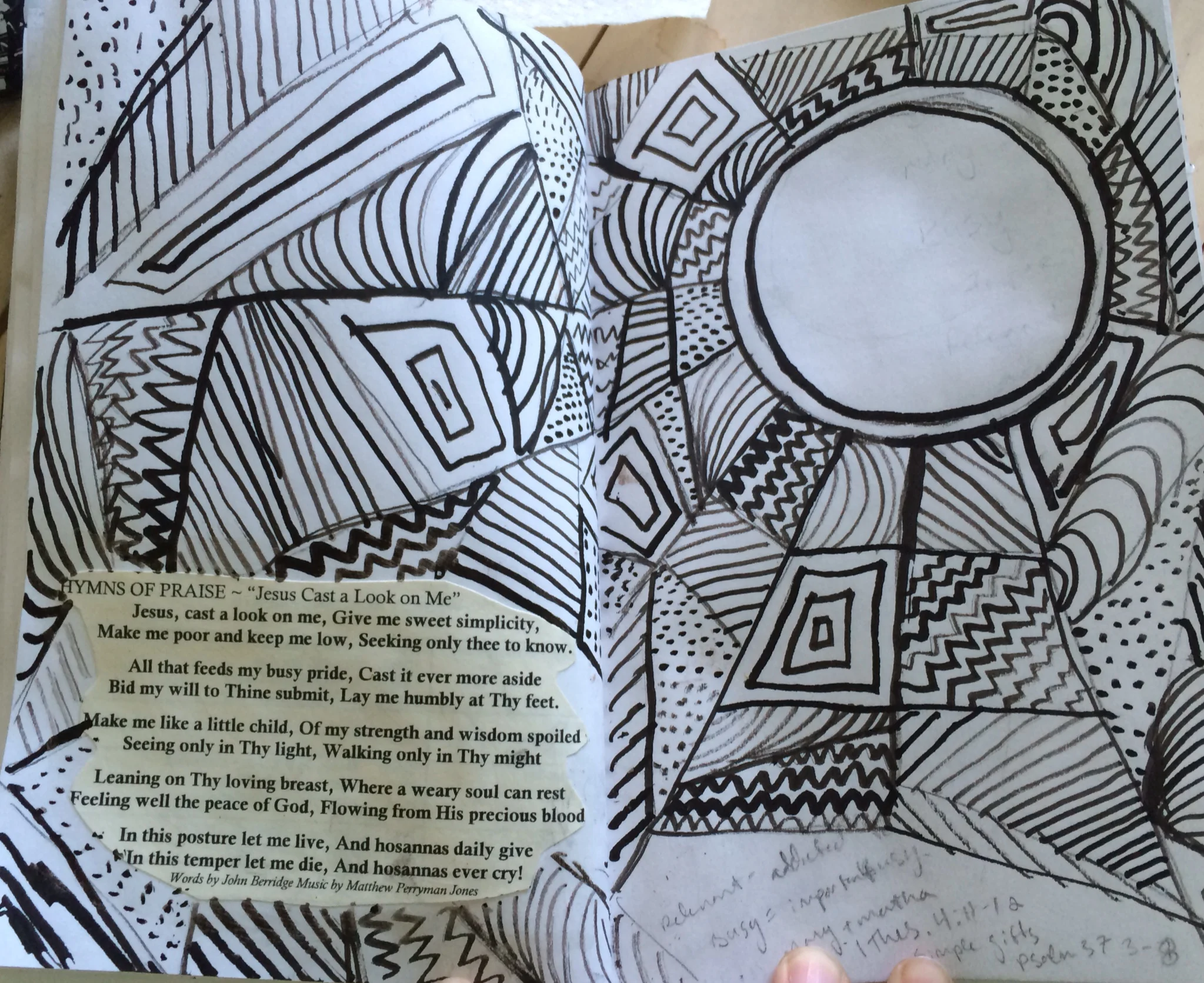 For this particular page, I was thinking about all the noise that tries to invade my life, and how spending time in God's presence is a shield to all that noise. In the 1995 movie, The Little Princess, Sara Crewe finds herself in a world where she does not belong, or understand. She is separated from her Father, and she is frightened and alone. She draws a chalk circle on the ground, and lies inside it, remembering a story her Father told her. Even though she is laying on a wooden floor in a cold attic in England, resting inside that circle reminds her of her home in India, and that her Father's love is with her, even when he is not physically there with her. This time in my sketchbook, in God's presence, 'thinking his thoughts after him', is the chalk circle I am drawing in my life. I'm hiding myself inside it, and I am going to defend it from all the 'Busy pride' that wants so desperately to erase the lines and overtake me. 