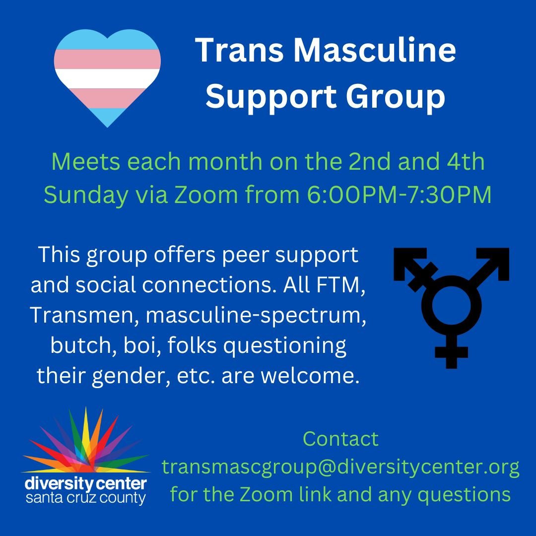 The Diversity Center Santa Cruz Trans* Masculine group meets every on the 2nd and 4th Sundays of each month via Zoom. This group offers peer support and social connections. All FTM, Transmen, masculine-spectrum, butch, boi, folks questioning their ge