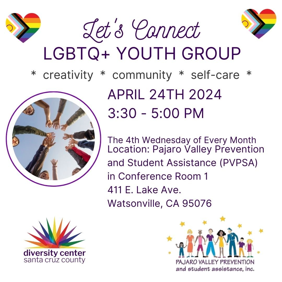 The Diversity Center is hosting a LGBTQ+ youth group at Pajaro Valley Prevention and Students Assistance (PVPSA) on the 4th Wednesday of every month from 3:30 PM -5:00 PM. We welcome all LGBTQ+ youth and allies ages 11-18 to join us. We embrace gende