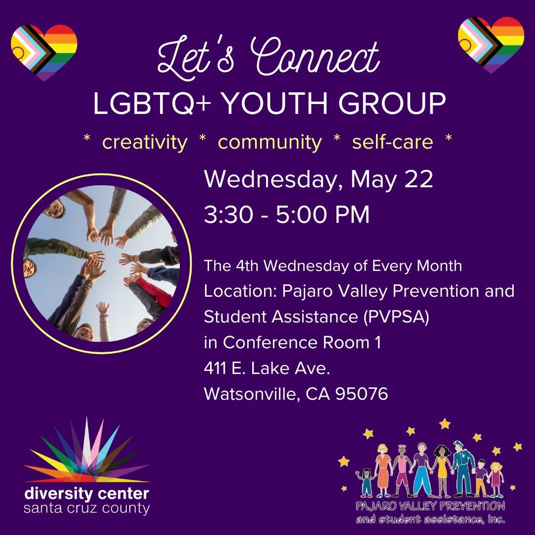 WATSONVILLE! Let&rsquo;s Connect LGBTQ+ Youth Group

Date: Wednesday, May 22
Time: 3:30-5:00 pm
Location: Pajaro Valley Prevention and Student Assistance (PVPSA) 
Ages: 11-18

The Diversity Center is hosting an LGBTQ+ youth group at Pajaro Valley Pre