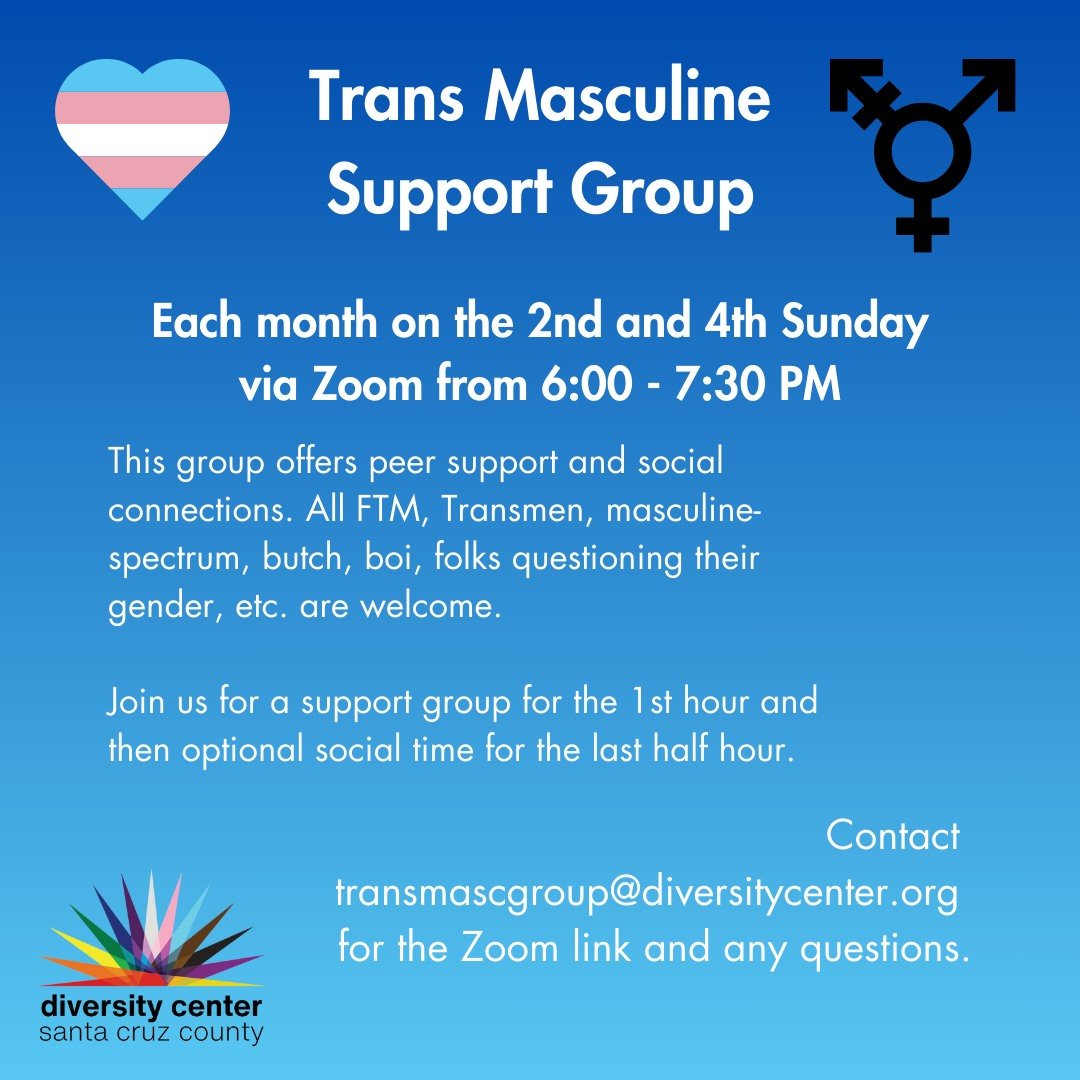 The Diversity Center Santa Cruz Trans* Masculine group meets every on the 2nd and 4th Sundays of each month via Zoom. This group offers peer support and social connections. All FTM, Transmen, masculine-spectrum, butch, boi, folks questioning their ge