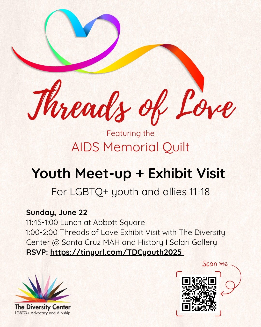 Youth Meet-Up + Threads of Love Art Exhibit Visit @ the Santa Cruz MAH 
Date: Sunday, June 22
Lunch: 11:45-1:00 at Abbott Square
Threads of Love Exhibit Visit: 1:00-2:00
Location: Santa Cruz MAH
Age: LGBTQ+ youth and allies 11-18
RSVP: tinyurl.com/TD
