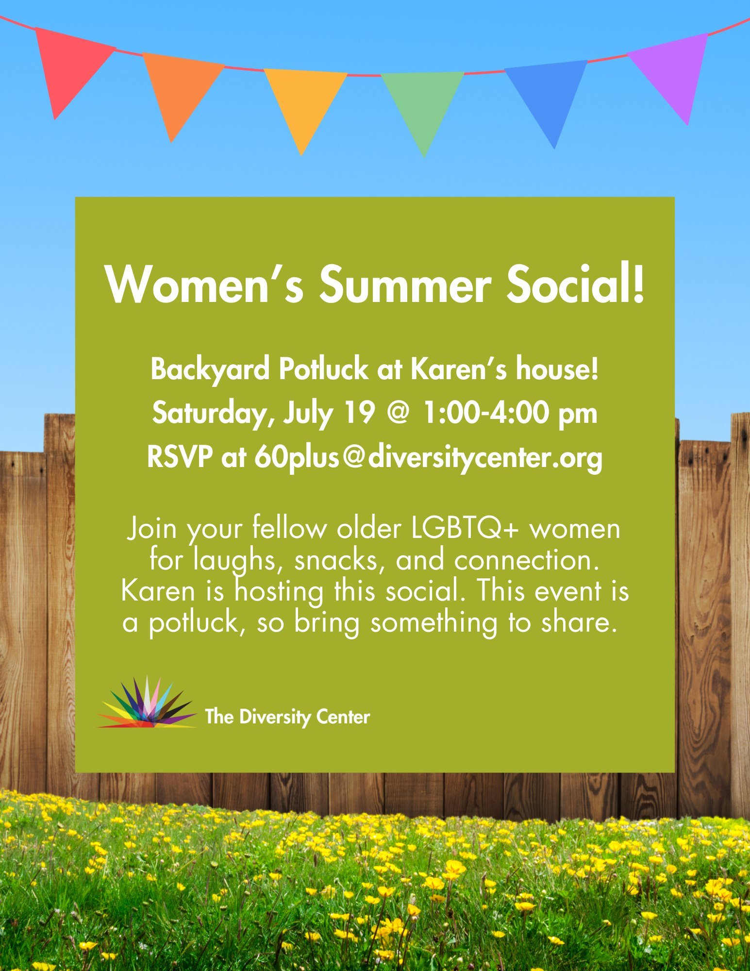 🌈 60+ Women&rsquo;s Social! 
Date: Saturday, July 19
Time: 1:00 - 4:00 pm
Location: Email 60plus@diversitycenter.org for the address and to RSVP
Ages: Older Adults

Join your fellow older LGBTQ+ women for laughs, snacks, and connection. Karen is hos