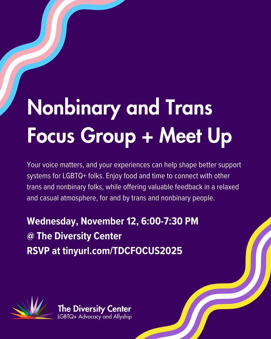Nonbinary and Trans Focus Group + Meet Up
Date: Wednesday, November 12
Time: 6:00 - 7:30 pm
Location: The Diversity Center
Ages: 18+
RSVP: tinyurl.com/TDCFOCUS2025

Share your experiences, wisdom, and insight as a trans and/or nonbinary person in San