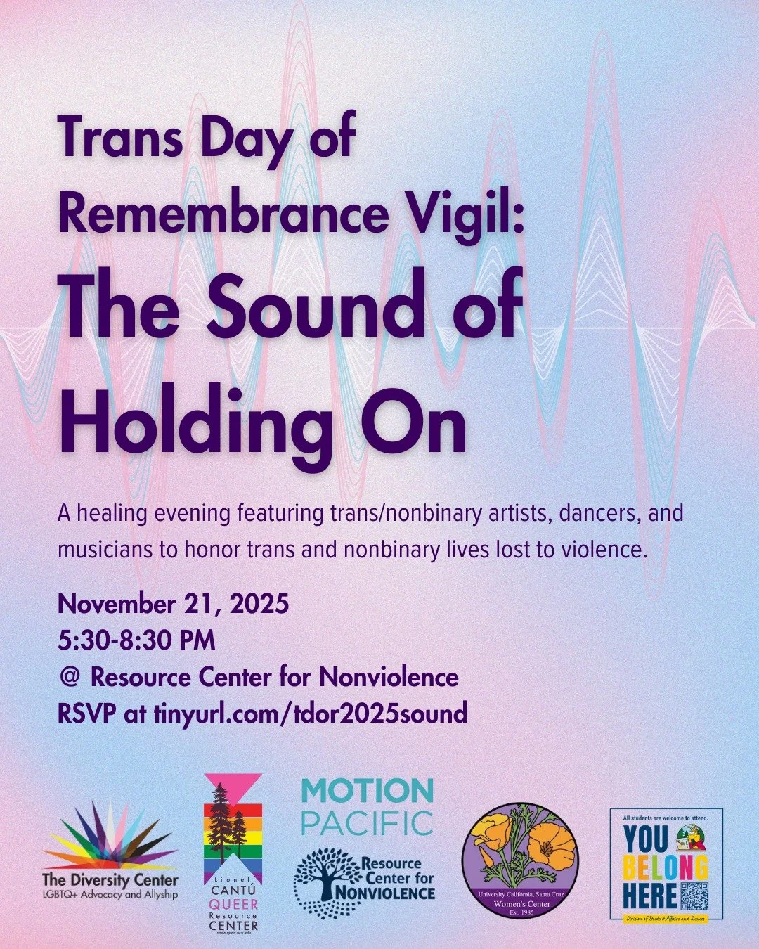 Trans Day of Remembrance Vigil: The Sound of Holding On
Date: Friday, November 21
Time: 5:30-8:30 pm
Location: Resource Center for Nonviolence, 612 Ocean St., Santa Cruz
Ages: All
RSVP: tinyurl.com/TDOR2025sound

A healing evening featuring trans/non