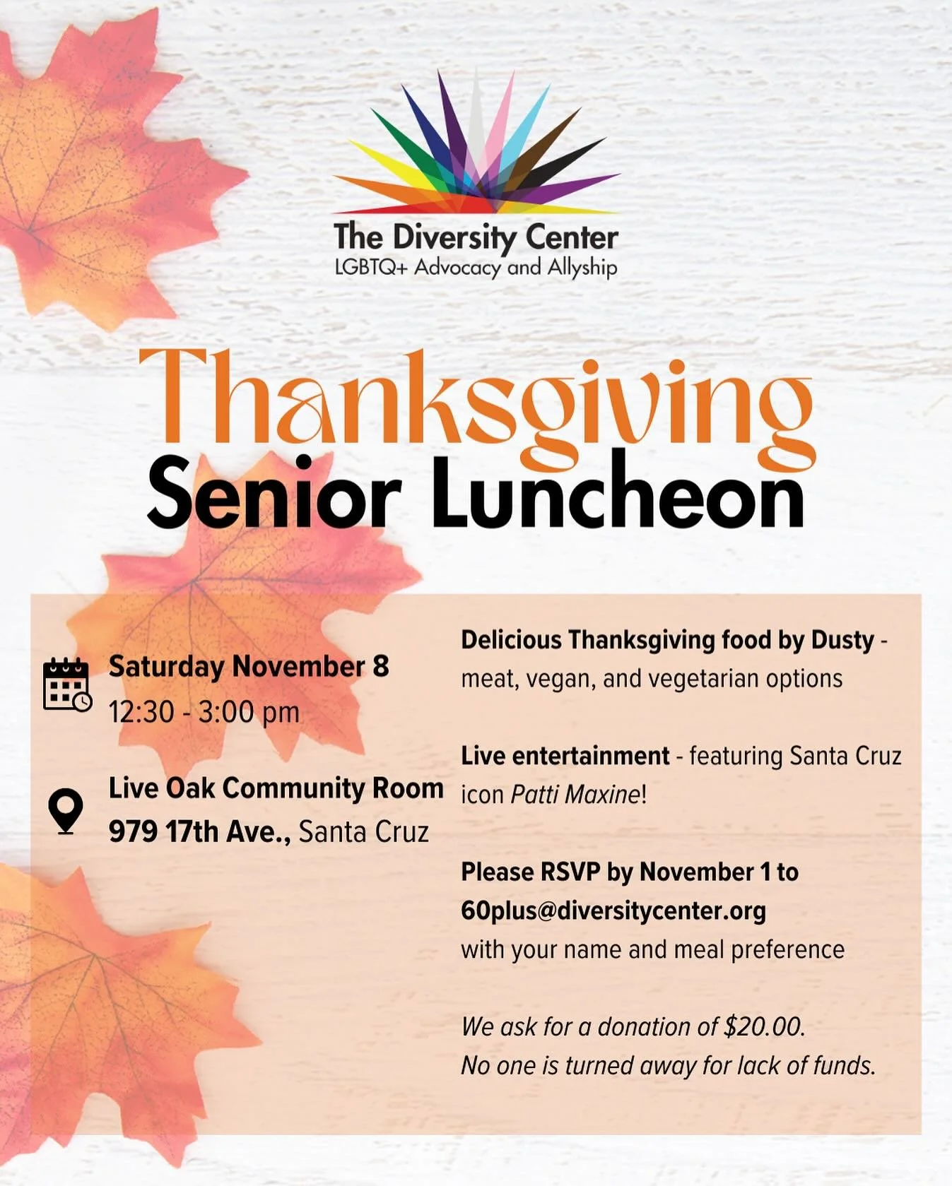 Thanksgiving Luncheon π¦
Date: Saturday, November 8
Time: 12:30-3:00 pm
NEW Location: Live Oak Community Room, 979 17th Ave., Santa Cruz
Ages: Older Adult
RSVP: email 60plus@diversitycenter.org with your full name and meal preference for vegan, veget