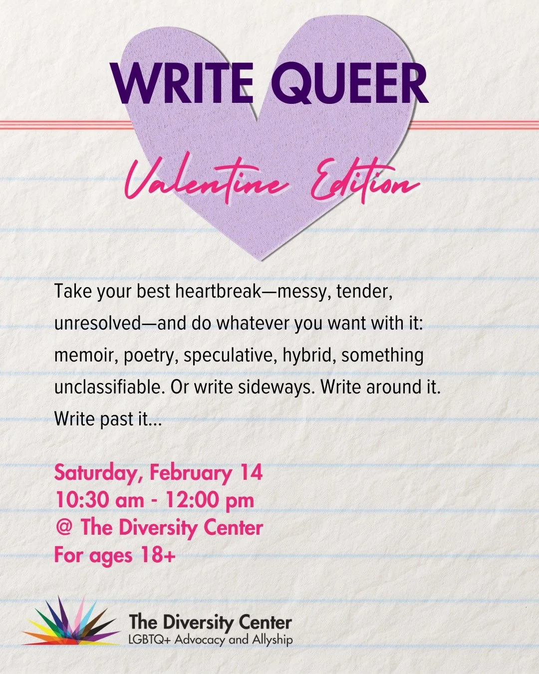Write Queer: Valentine Edition
Date: Saturday, February 14
Time: 10:30 am - 12:00 pm
Location: The Diversity Center
Ages: 18+

Take your best heartbreak&mdash;messy, tender, unresolved&mdash;and do whatever you want with it: memoir, poetry, speculati
