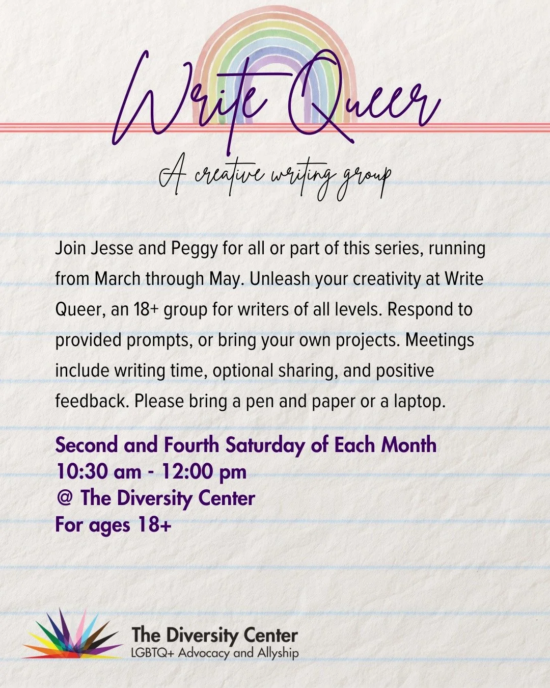 Write Queer, A Creative Writing Group 📝
Date: Second and Fourth Saturday of each month
Time: 10:30 am - 12:00 Noon
Location: The Diversity Center
Ages: 18+

Join Jesse and Peggy for all or part of this series, running from March through May. Unleash