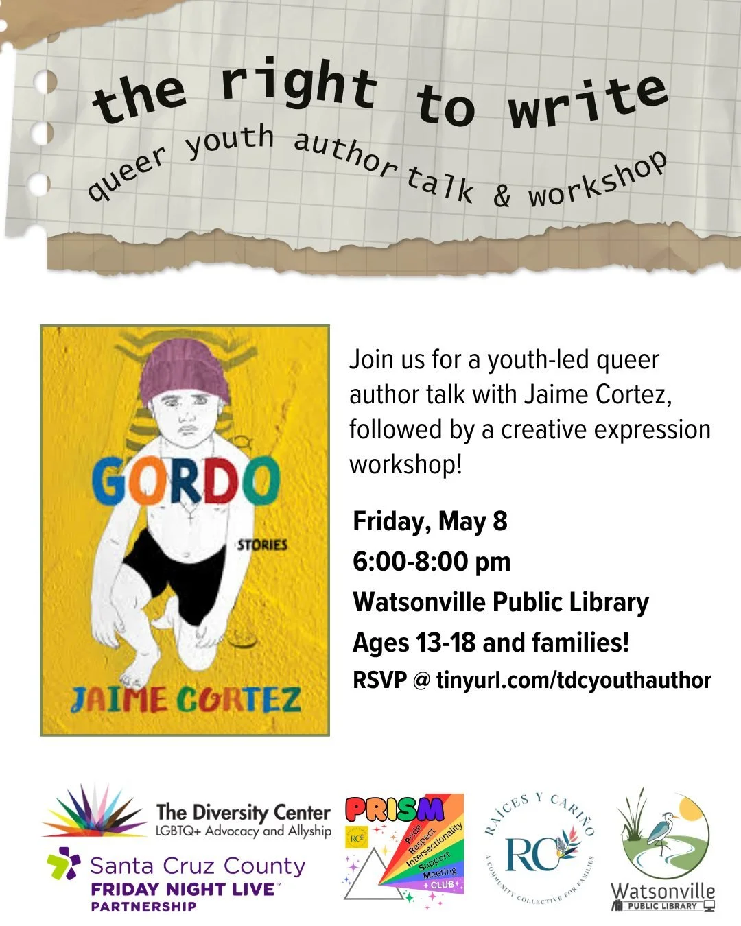 The Right to Write: Queer Youth Author Event &amp; Workshop
Date: Friday, May 8
Time: 6:00 - 8:00 pm
Location: Watsonville Public Library, 275 Main St STE 100, Watsonville
Ages: 13-18 and families!
RSVP: tinyurl.com/tdcyouthauthor

Join us for a conv