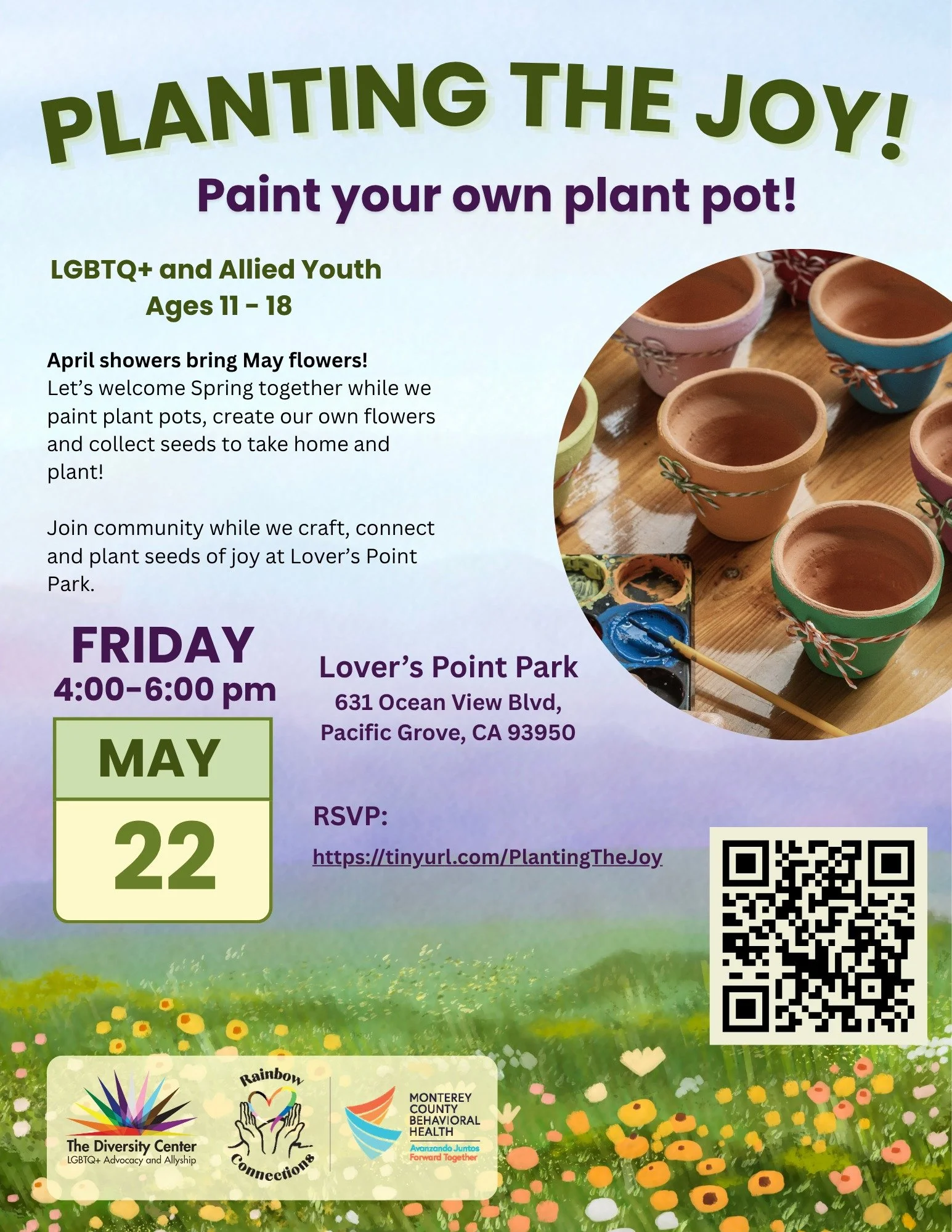 🌱Planting the Joy! Paint Your Own Plant Pot!
Date: Friday, May 22
Time: 4:00 - 6:00 pm
Location: Lover&rsquo;s Point Park, 631 Ocean View Blvd, Pacific Grove
Ages: Middle and High School LGBTQ+ and allied youth
RSVP: tinyurl.com/PlantingTheJoy

Apri
