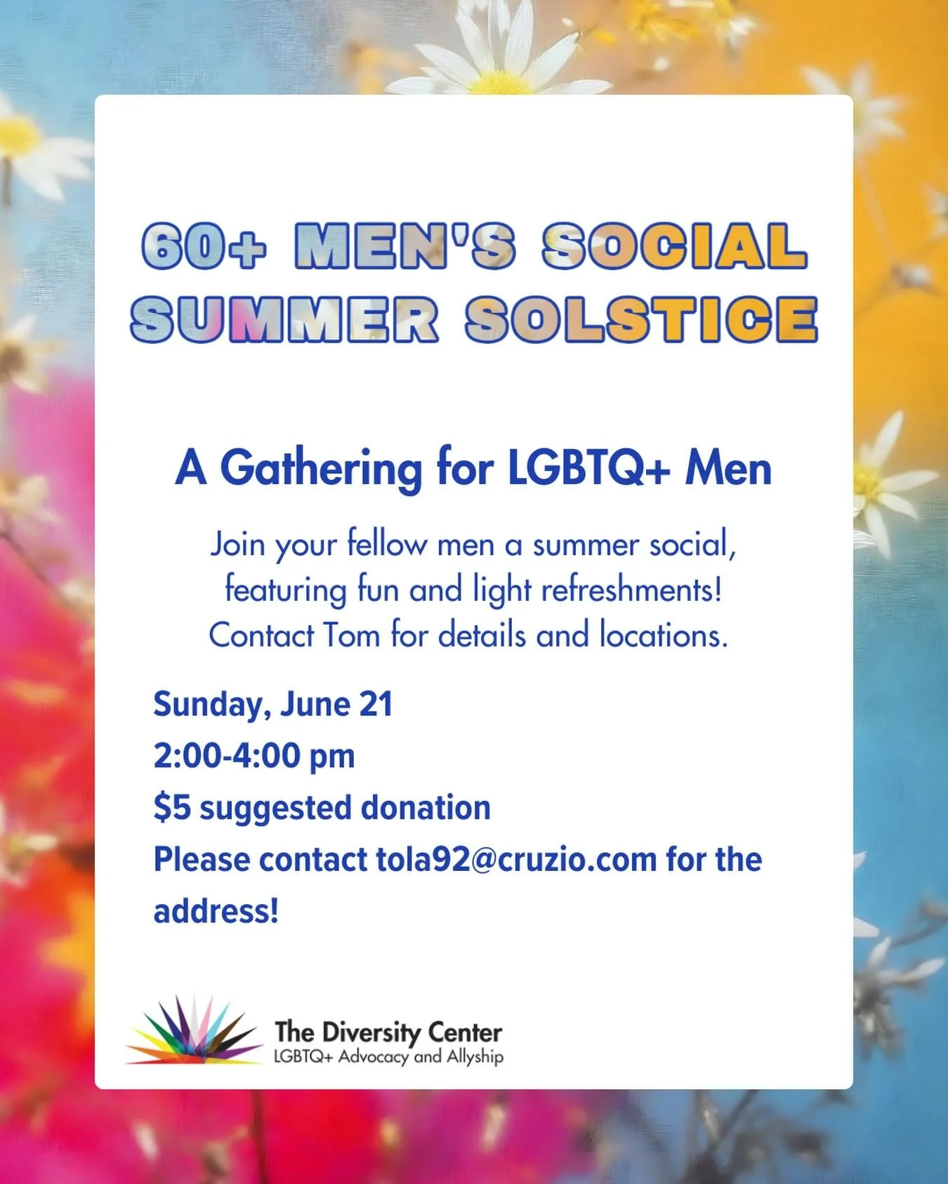 Men&rsquo;s Social: Summer Solstice
Date: Sunday, June 21
Time: 2:00-4:00 pm
Ages: LGBTQ+ Older Adults
RSVP for the address by emailing tola92@cruzio.com

Join your fellow men a summer social, featuring fun and light refreshments! Contact Tom for det