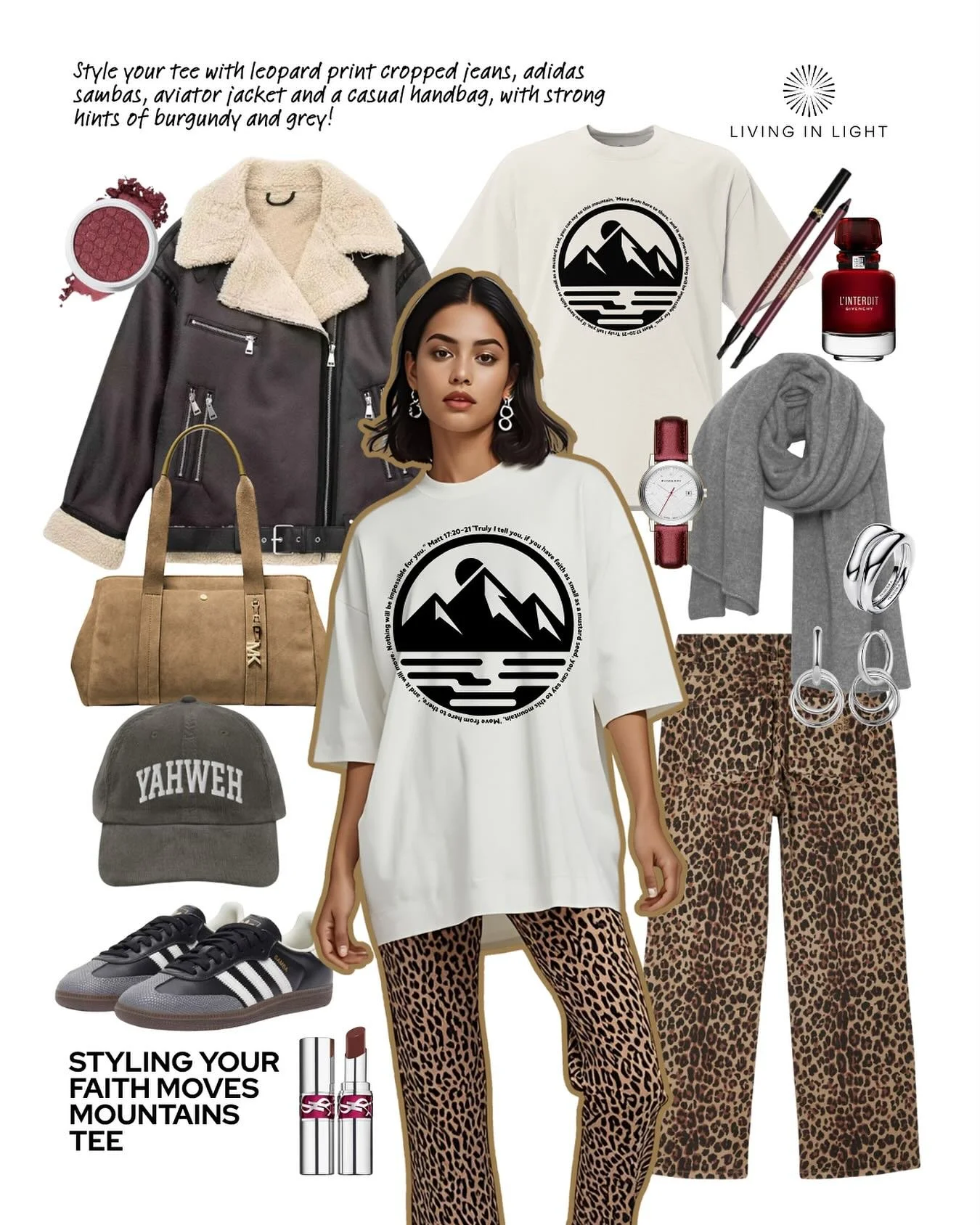 Another lush look for you to explore with your Living in Light Tee!

Style your faith moves mountains tee with leopard print cropped jeans, adidas sambas, aviator jacket and a casual handbag, with some red lippy and a hint of grey!

Don&rsquo;t forge