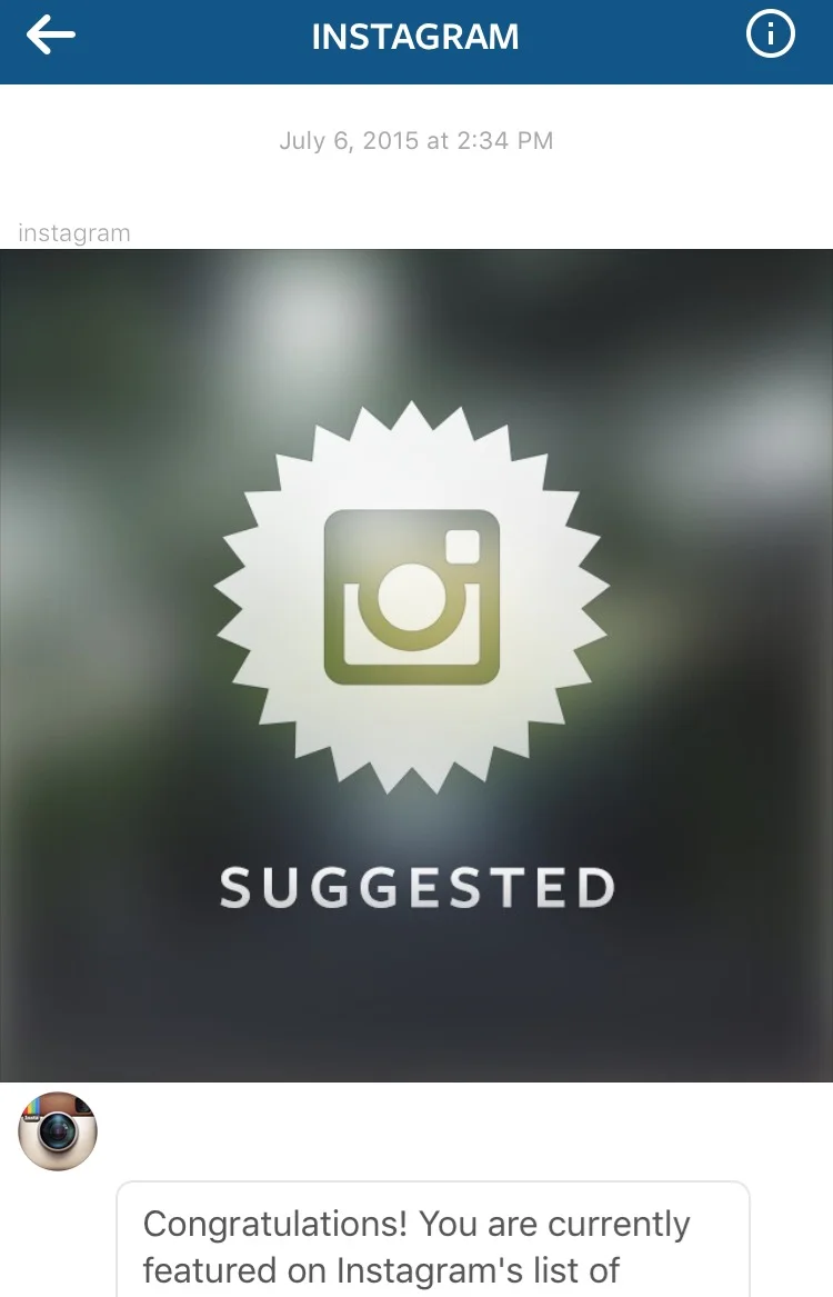Selected as a "Suggested User" by Instagram on July 6th 2015 (through July 19th 2015). "Our Suggested Users list is a dynamic list that highlights some of the top community members on Instagram. An account is usually featured for a few weeks before it's cycled out to give others the opportunity to be featured. We're hoping during your time as a Suggested User you'll be able to show other users, new and old, not only your beautiful photographs and videos but also how to be an awesome community member." - Instagram 
