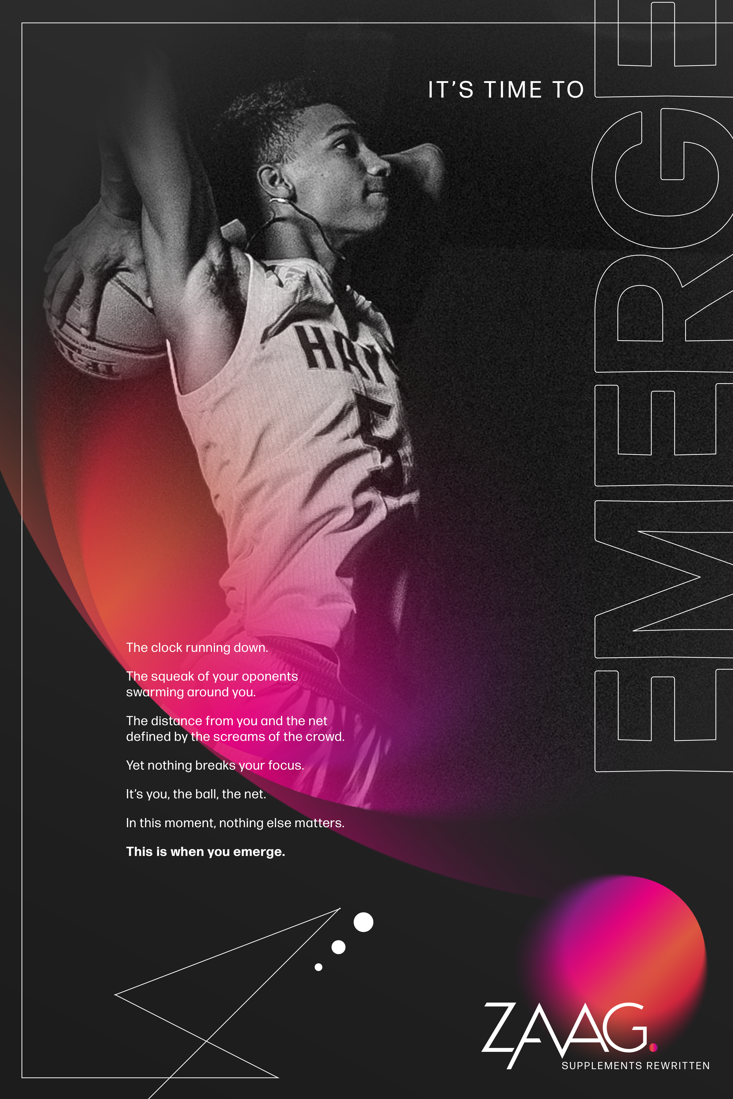Black and white photo of a female athlete holding a basketball over her shoulder, looking up. Part of her sports jersey and a digital background with text overlay. Text says, 'It's time to wake. The clock running down. The squeak of your opponents swarming around you. The distance from you and the net defined by the screams of the crowd. Yet nothing breaks your focus. It's you, the ball, the net. In this moment, nothing else matters. This is when you emerge.' The logo at the bottom reads 'ZAAG Supplements Rewritten.'