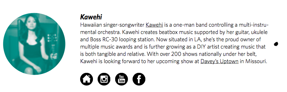 KawehiHawaiian singer-songwriter Kawehi is a one-man band controlling a multi-instrumental orchestra. Kawehi creates beatbox music supported by her guitar, ukulele and Boss RC-30 looping station. Now situated in LA, she’s the proud owner of multiple…