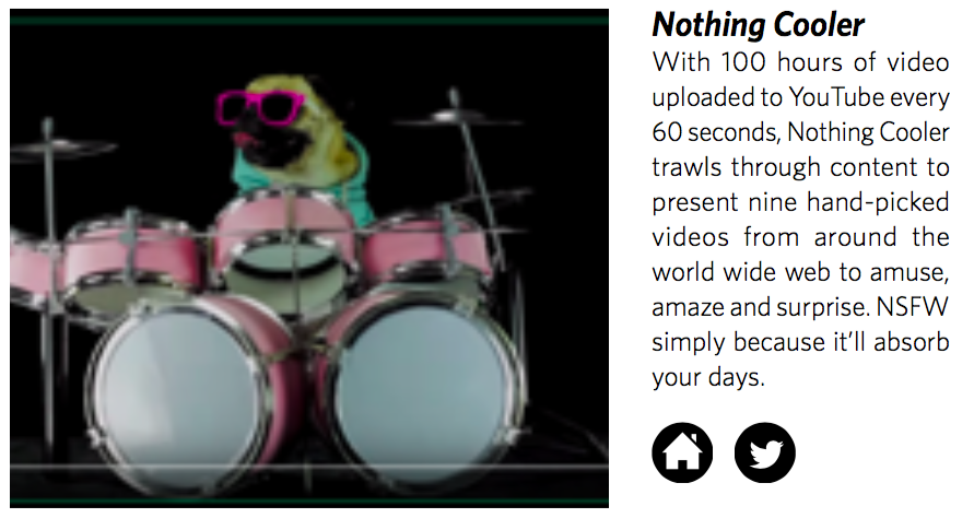 Nothing CoolerWith 100 hours of video uploaded to YouTube every 60 seconds, Nothing Cooler trawls through content to present nine hand-picked videos from around the world wide web to amuse, amaze and surprise. NSFW simply because it’ll absorb your d…