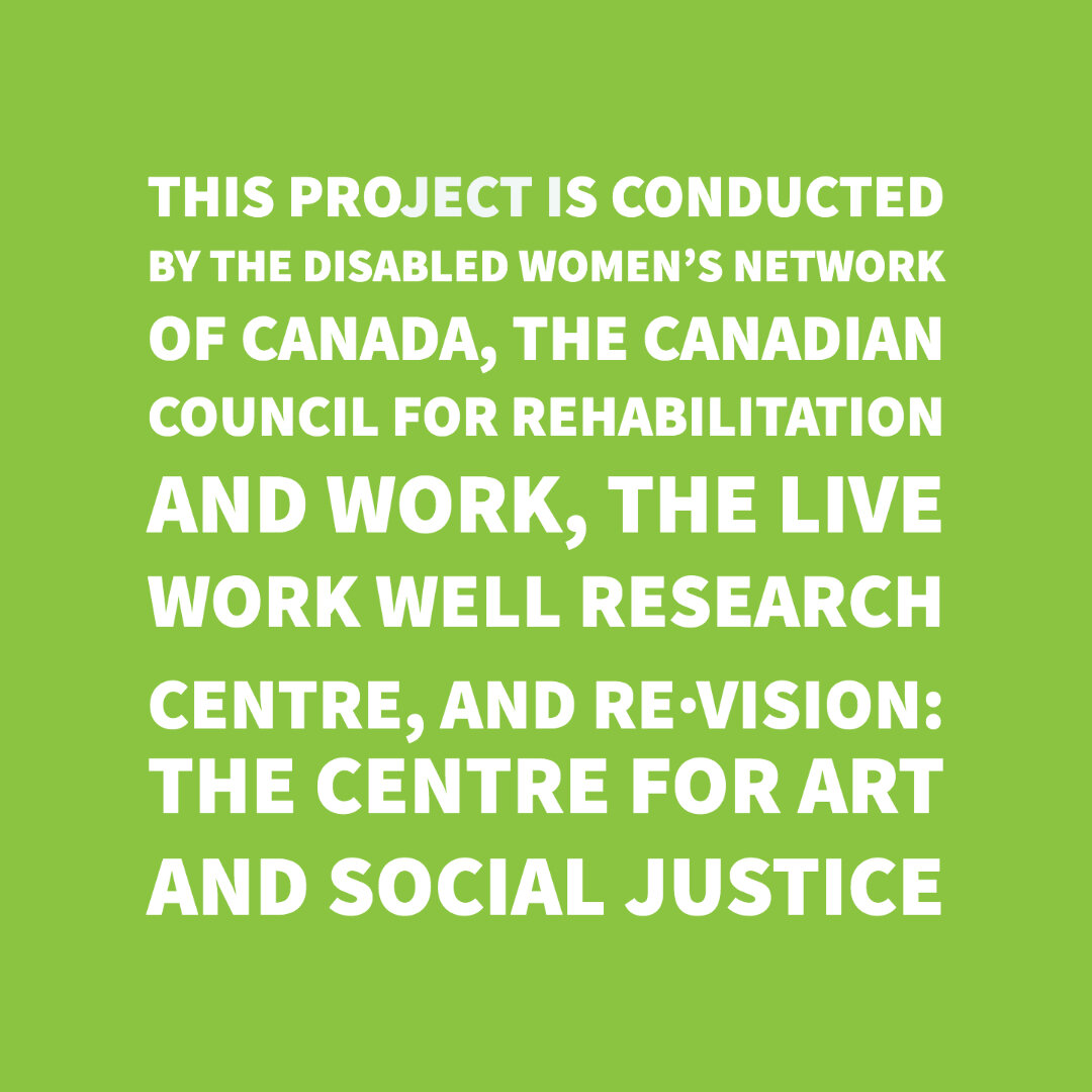  White text on a green background says, “This project is conducted by the Disabled Women’s Network of Canada, The Canadian Council for Rehabilitation and Work, The Live Work Well Research Centre, and Re•Vision: The Centre for Art and Social Justice.”
