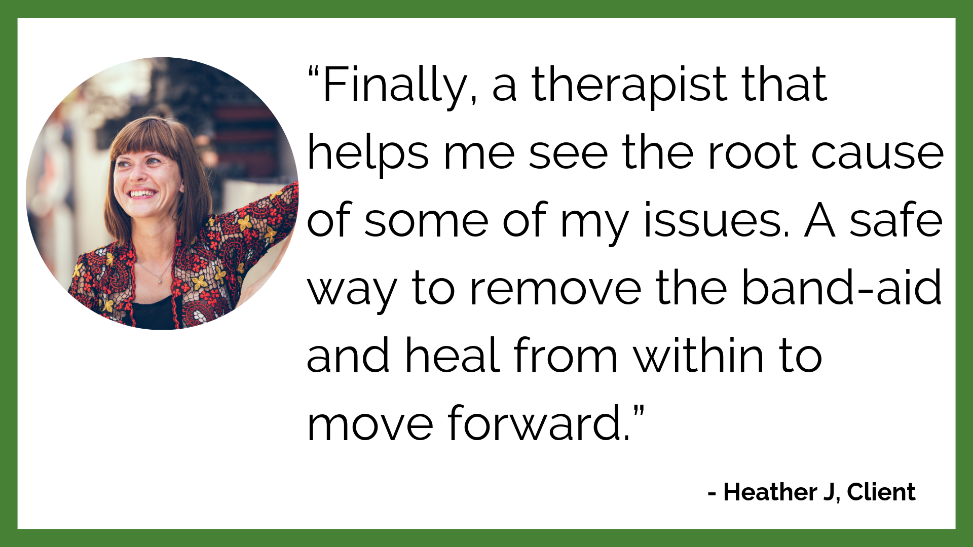 “Finally, a therapist that helps me see the root cause of some of my issues. A safe way to remove the band-aid and heal from within to move forward.”.png