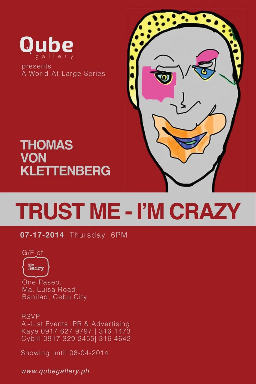 Trust Me - Im Crazy He browses in his mind looking for encounters of the past. He has firm convictions that every encounter leaves a fingerprint on the soul, his soul, and he collects those 'fingerprints' which impressed him most. - Vinnie R. Tan Trust Me - I’m Crazy brings to life recognizable imagery, drawn from the artist’s journey, engagements and interactions with various personalities at various points in time, contexts and places. Inspired by Pop Art and Comics, Thomas Von Klettenberg’s digital art are bright and shining — truly a celebration of life in all its diversity and colors. Who would have thought of bringing fragile pieces of art works from a foreign land? Who would have imagined that digitally finished images from the popular gadgets of iPhone and iPad be printed on acrylic-glass? Who would have imagined that digital art is before everyone’s eyes here, perhaps tickling the audiences’ mind to conceive of how the tedious process commences and ends on the walls of the Qube Gallery.