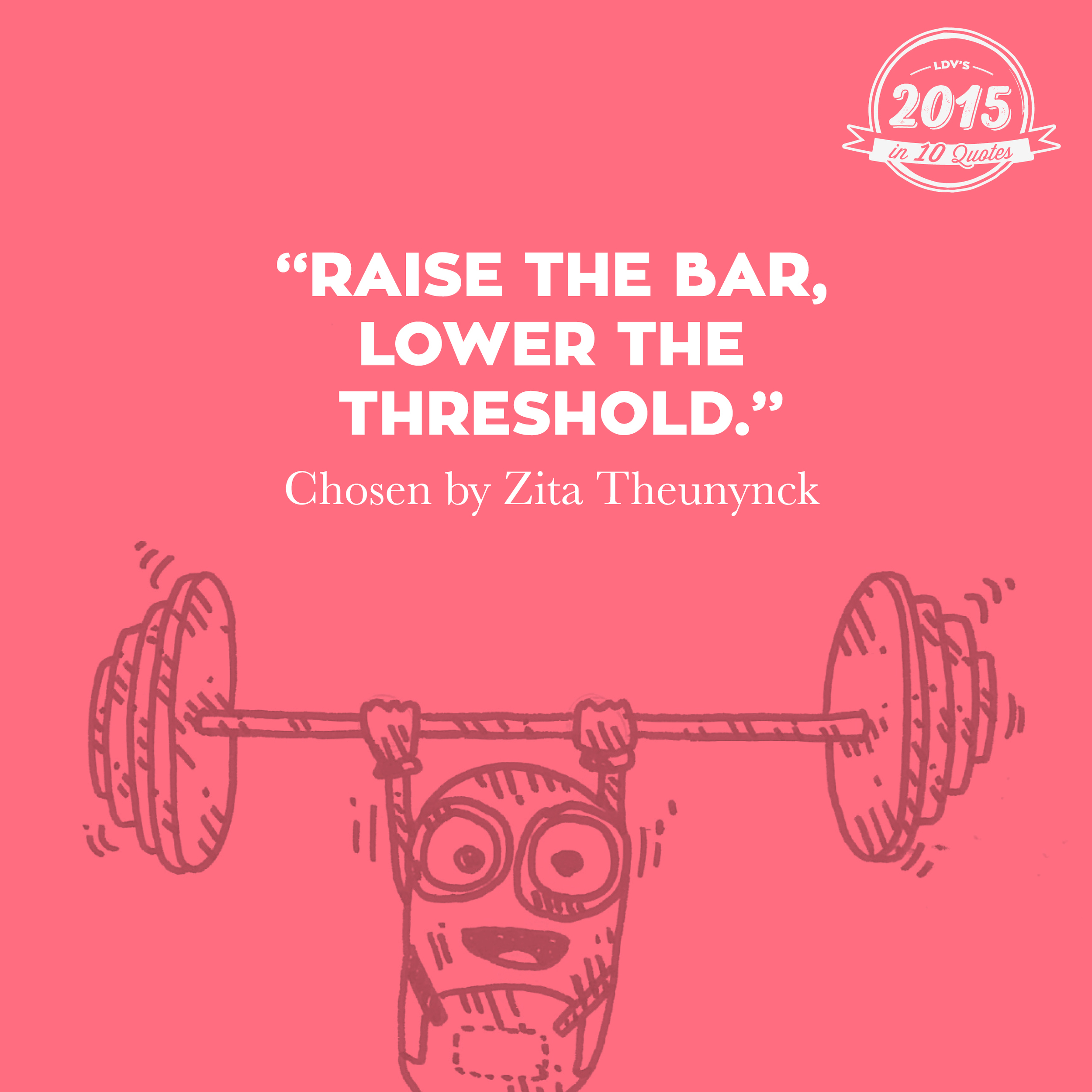 “Raise the bar, lower the threshold.” –Zita Theunynck I heard this quote at the Eurobest Festival in Antwerp. Michael Vromans of DPDK said, ‘We have to keep raising the bar in what we’re doing, but we definitely can’t lose sight of the audience. The goal must always be to reach as many people as possible to whom this is relevant. We do not want to exclude people purely because of technology.’ And that ties in perfectly with our ‘we reach the many’ mindset. That’s why I never want to let go of this quote. #2015in10quotes #thisisLDV
Normal
0
21
false
false
false
EN-US
JA
X-NONE
/* Style Definitions */
table.MsoNormalTable
{mso-style-name:"Table Normal";
mso-tstyle-rowband-size:0;
mso-tstyle-colband-size:0;
mso-style-noshow:yes;
mso-style-priority:99;
mso-style-parent:"";
mso-padding-alt:0cm 5.4pt 0cm 5.4pt;
mso-para-margin:0cm;
mso-para-margin-bottom:.0001pt;
mso-pagination:widow-orphan;
font-size:12.0pt;
font-family:"Calibri",sans-serif;
mso-ascii-font-family:Calibri;
mso-ascii-theme-font:minor-latin;
mso-hansi-font-family:Calibri;
mso-hansi-theme-font:minor-latin;
mso-bidi-font-family:"Times New Roman";
mso-bidi-theme-font:minor-bidi;
mso-ansi-language:EN-US;
mso-fareast-language:EN-US;}